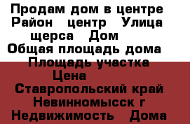 Продам дом в центре › Район ­ центр › Улица ­ щерса › Дом ­ 10 › Общая площадь дома ­ 40 › Площадь участка ­ 7 › Цена ­ 1 140 - Ставропольский край, Невинномысск г. Недвижимость » Дома, коттеджи, дачи продажа   . Ставропольский край